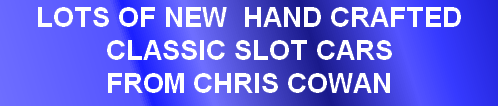 LOTS OF NEW  HAND CRAFTED 
CLASSIC SLOT CARS 
FROM CHRIS COWAN