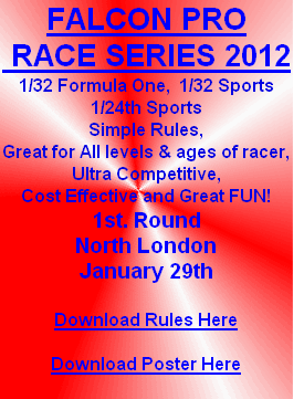 FALCON PRO
 RACE SERIES 2012
1/32 Formula One,  1/32 Sports
1/24th Sports
Simple Rules,
Great for All levels & ages of racer,
Ultra Competitive,
Cost Effective and Great FUN!
1st. Round
North London 
January 29th

Download Rules Here

Download Poster Here