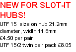 NEW FOR SLOT-IT HUBS!
UTF 15  size on hub 21.2mm diameter, width 11.6mm
£4.50 per pair
UTF 15/2 twin pair pack £8.05