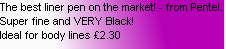 The best liner pen on the market! - from Pentel. Super fine and VERY Black!
Ideal for body lines £2.30