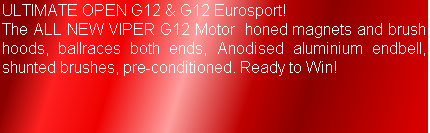 ULTIMATE OPEN G12 & G12 Eurosport!
The ALL NEW VIPER G12 Motor  honed magnets and brush hoods, ballraces both ends, Anodised aluminium endbell, shunted brushes, pre-conditioned. Ready to Win! 
