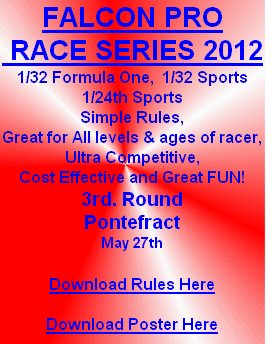 FALCON PRO
 RACE SERIES 2012
1/32 Formula One,  1/32 Sports
1/24th Sports
Simple Rules,
Great for All levels & ages of racer,
Ultra Competitive,
Cost Effective and Great FUN!
3rd. Round
Pontefract 
May 27th

Download Rules Here

Download Poster Here