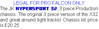 LEGAL FOR PRO FALCON ONLY
The JK HYPERSPORT 32, 3 piece Production chassis. The original 3 piece version of the X32 and great around tight tracks! Chassis kit price is £20.25