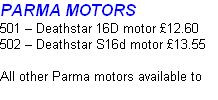 PARMA MOTORS
501 – Deathstar 16D motor £12.60
502 – Deathstar S16d motor £13.55

All other Parma motors available to order. P.O.A.