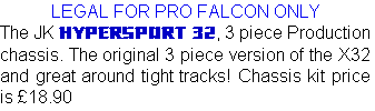 LEGAL FOR PRO FALCON ONLY
The JK HYPERSPORT 32, 3 piece Production chassis. The original 3 piece version of the X32 and great around tight tracks! Chassis kit price is £18.90