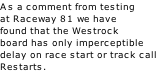 As a comment from testing at Raceway 81 we have found that the Westrock board has only imperceptible  delay on race start or track call Restarts.