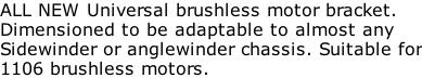 ALL NEW Universal brushless motor bracket. Dimensioned to be adaptable to almost any Sidewinder or anglewinder chassis. Suitable for 1106 brushless motors.